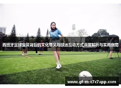 西班牙足球宝贝背后的文化意义与球迷互动方式深度解析与实用指南