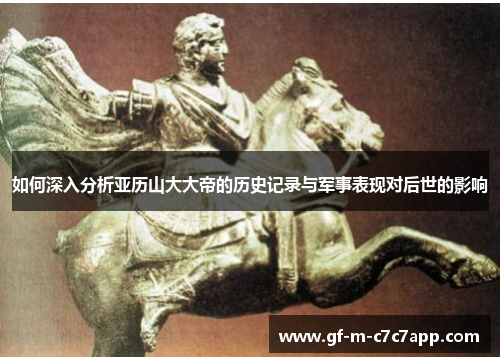 如何深入分析亚历山大大帝的历史记录与军事表现对后世的影响