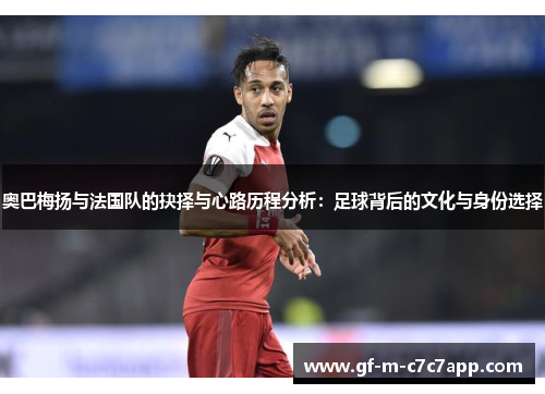 奥巴梅扬与法国队的抉择与心路历程分析：足球背后的文化与身份选择