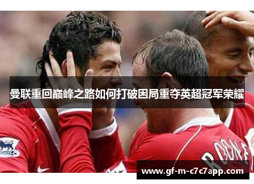 曼联重回巅峰之路如何打破困局重夺英超冠军荣耀 曼联重回巅峰之路如何打破困局重夺英超冠军荣耀