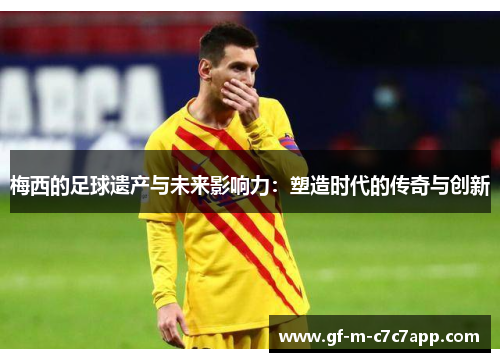 梅西的足球遗产与未来影响力：塑造时代的传奇与创新