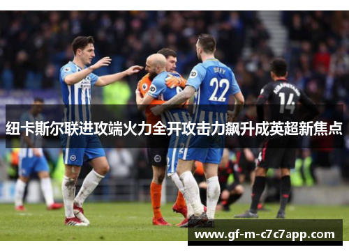 纽卡斯尔联进攻端火力全开攻击力飙升成英超新焦点 纽卡斯尔联进攻端火力全开攻击力飙升成英超新焦点