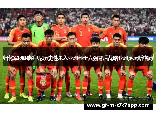 归化军团崛起印尼历史性杀入亚洲杯十六强背后战略亚洲足坛新格局